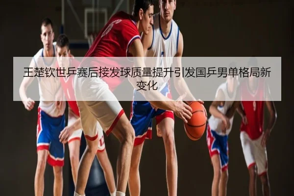 王楚钦世乒赛后接发球质量提升引发国乒男单格局新变化