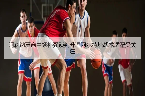 阿森纳夏窗中场补强谈判升温阿尔特塔战术适配受关注