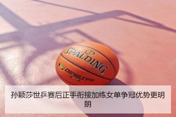 孙颖莎世乒赛后正手衔接加练女单争冠优势更明朗