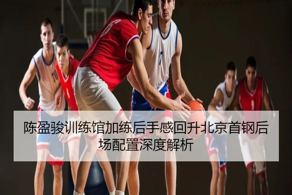 陈盈骏训练馆加练后手感回升北京首钢后场配置深度解析