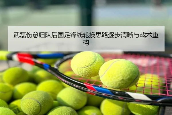 武磊伤愈归队后国足锋线轮换思路逐步清晰与战术重构