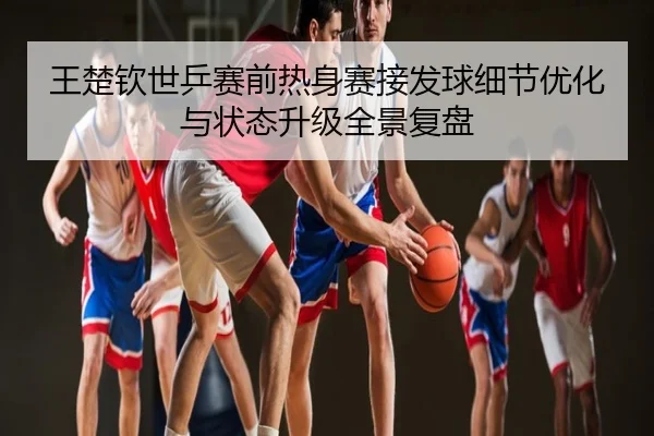 王楚钦世乒赛前热身赛接发球细节优化与状态升级全景复盘