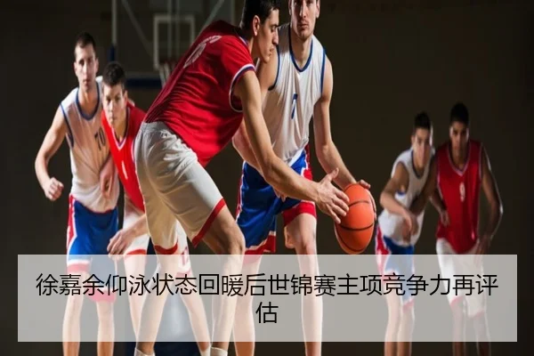 徐嘉余仰泳状态回暖后世锦赛主项竞争力再评估