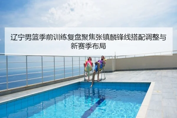 辽宁男篮季前训练复盘聚焦张镇麟锋线搭配调整与新赛季布局