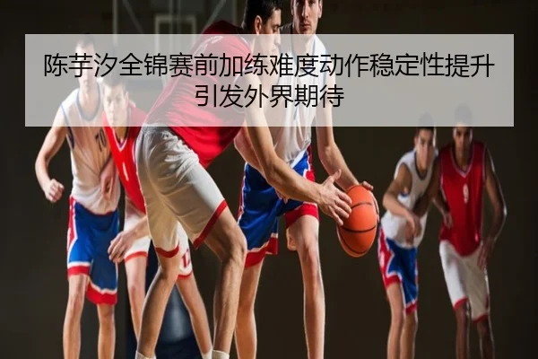 陈芋汐全锦赛前加练难度动作稳定性提升引发外界期待