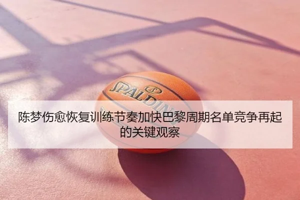 陈梦伤愈恢复训练节奏加快巴黎周期名单竞争再起的关键观察